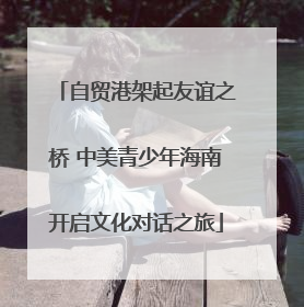 自贸港架起友谊之桥 中美青少年海南开启文化对话之旅