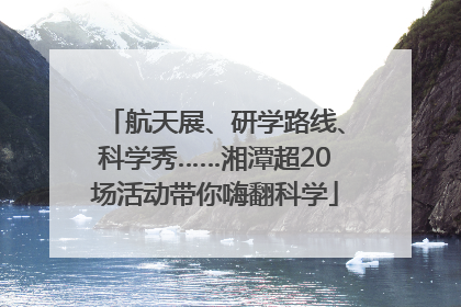 航天展、研学路线、科学秀……湘潭超20场活动带你嗨翻科学