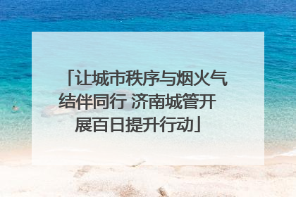 让城市秩序与烟火气结伴同行 济南城管开展百日提升行动