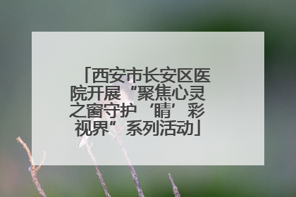 西安市长安区医院开展“聚焦心灵之窗守护‘睛’彩视界”系列活动