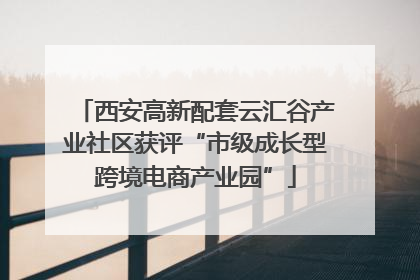 西安高新配套云汇谷产业社区获评“市级成长型跨境电商产业园”