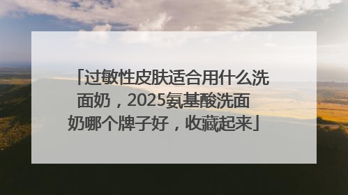 过敏性皮肤适合用什么洗面奶，2025氨基酸洗面奶哪个牌子好，收藏起来