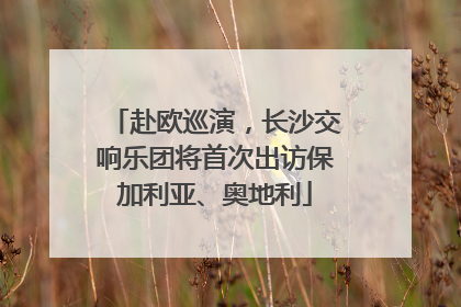 赴欧巡演，长沙交响乐团将首次出访保加利亚、奥地利