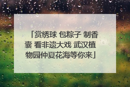 赏绣球 包粽子 制香囊 看非遗大戏 武汉植物园仲夏花海等你来
