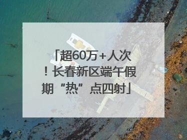超60万+人次！长春新区端午假期“热”点四射