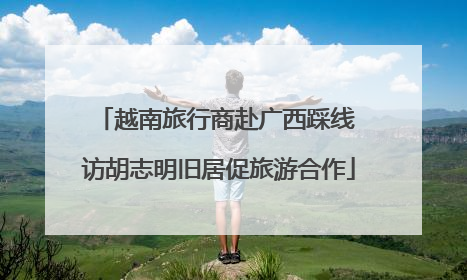 越南旅行商赴广西踩线 访胡志明旧居促旅游合作