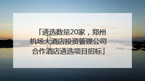遴选数量20家，郑州机场大酒店投资管理公司合作酒店遴选项目招标