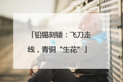 铅锡刻镂：飞刀走线，青铜“生花”