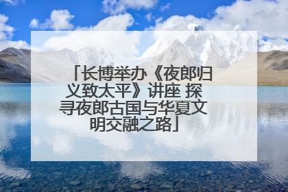 长博举办《夜郎归义致太平》讲座 探寻夜郎古国与华夏文明交融之路