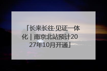 长来长往·见证一体化｜南京北站预计2027年10月开通