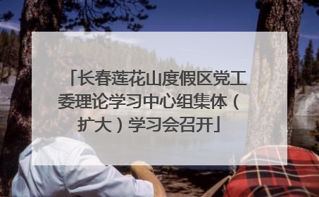 长春莲花山度假区党工委理论学习中心组集体（扩大）学习会召开