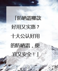 防晒霜哪款好用又实惠？十大公认好用的防晒霜，便宜又安全！