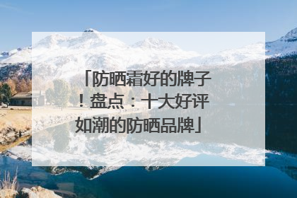 防晒霜好的牌子！盘点：十大好评如潮的防晒品牌