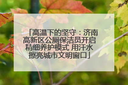 高温下的坚守：济南高新区公厕保洁员开启精细养护模式 用汗水擦亮城市文明窗口
