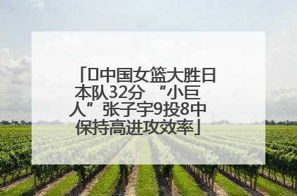 ﻿中国女篮大胜日本队32分 “小巨人”张子宇9投8中保持高进攻效率