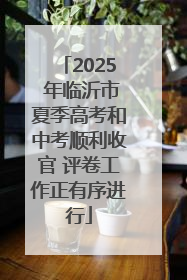 2025 年临沂市夏季高考和中考顺利收官 评卷工作正有序进行