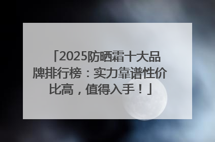 2025防晒霜十大品牌排行榜：实力靠谱性价比高，值得入手！