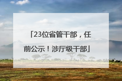 23位省管干部，任前公示！涉厅级干部