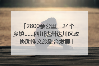2800余公里、24个乡镇……四川达州达川区政协助推文旅融合发展