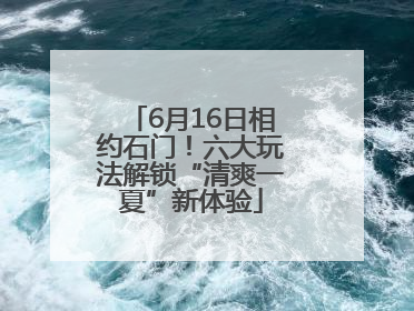 6月16日相约石门！六大玩法解锁“清爽一夏”新体验