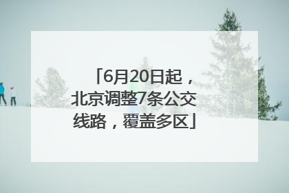 6月20日起，北京调整7条公交线路，覆盖多区
